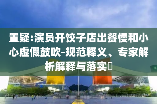 置疑:演員開餃子店出餐慢和小心虛假鼓吹-規(guī)范釋義、專家解析解釋與落實?