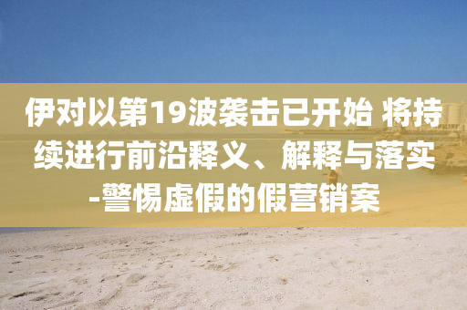 伊對以第19波襲擊已開始 將持續(xù)進(jìn)行前沿釋義、解釋與落實(shí)-警惕虛假的假營銷案