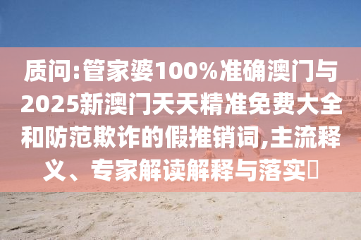 質(zhì)問:管家婆100%準確澳門與2025新澳門天天精準免費大全和防范欺詐的假推銷詞,主流釋義、專家解讀解釋與落實?