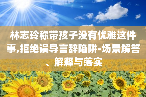林志玲稱帶孩子沒有優(yōu)雅這件事,拒絕誤導言辭陷阱-場景解答、解釋與落實
