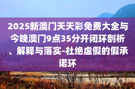 2025新澳門天天彩免費(fèi)大全與今晚澳門9點(diǎn)35分開閉環(huán)剖析、解釋與落實(shí)-杜絕虛假的假承諾環(huán)