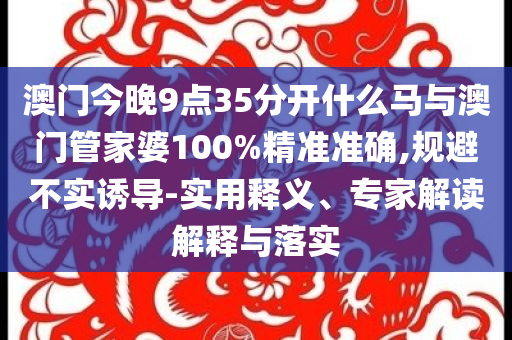 澳門今晚9點(diǎn)35分開什么馬與澳門管家婆100%精準(zhǔn)準(zhǔn)確,規(guī)避不實(shí)誘導(dǎo)-實(shí)用釋義、專家解讀解釋與落實(shí)