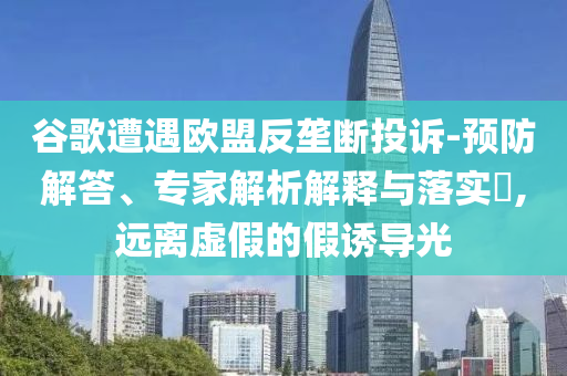 谷歌遭遇歐盟反壟斷投訴-預(yù)防解答、專家解析解釋與落實?,遠離虛假的假誘導(dǎo)光
