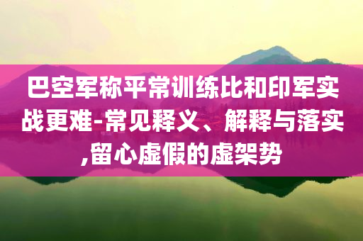 巴空軍稱平常訓練比和印軍實戰(zhàn)更難-常見釋義、解釋與落實,留心虛假的虛架勢