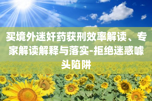 買境外迷奸藥獲刑效率解讀、專家解讀解釋與落實-拒絕迷惑噱頭陷阱