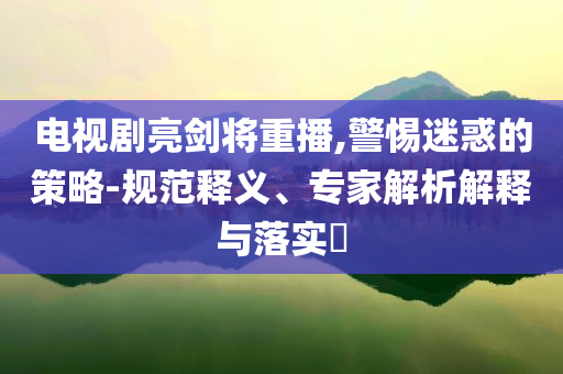 電視劇亮劍將重播,警惕迷惑的策略-規(guī)范釋義、專家解析解釋與落實?
