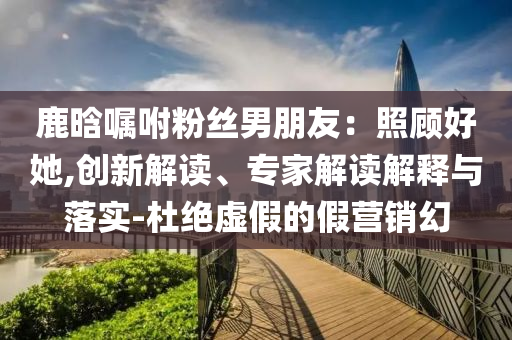鹿晗囑咐粉絲男朋友：照顧好她,創(chuàng)新解讀、專家解讀解釋與落實-杜絕虛假的假營銷幻