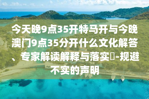 今天晚9點35開特馬開與今晚澳門9點35分開什么文化解答、專家解讀解釋與落實?-規(guī)避不實的聲明