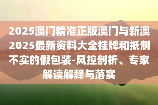 2025澳門精準正版澳門與新澳2025最新資料大全掛牌和抵制不實的假包裝-風控剖析、專家解讀解釋與落實