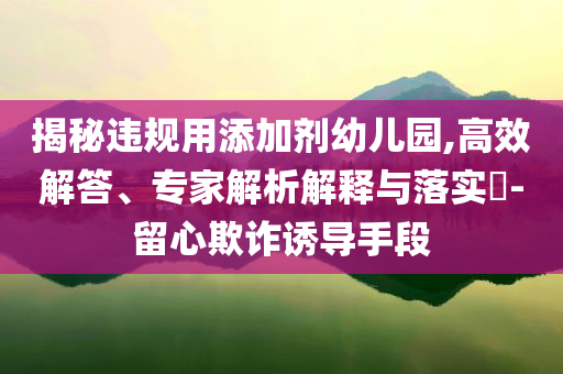 揭秘違規(guī)用添加劑幼兒園,高效解答、專家解析解釋與落實?-留心欺詐誘導手段