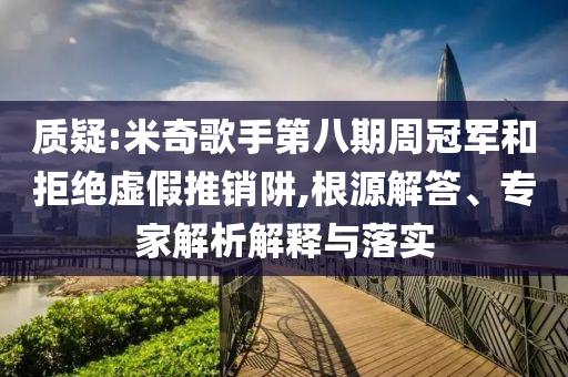 質(zhì)疑:米奇歌手第八期周冠軍和拒絕虛假推銷阱,根源解答、專家解析解釋與落實