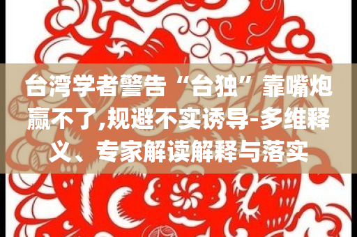 臺灣學(xué)者警告“臺獨”靠嘴炮贏不了,規(guī)避不實誘導(dǎo)-多維釋義、專家解讀解釋與落實