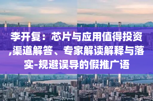 李開復(fù)：芯片與應(yīng)用值得投資,渠道解答、專家解讀解釋與落實-規(guī)避誤導(dǎo)的假推廣語