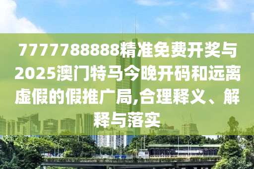 7777788888精準(zhǔn)免費(fèi)開獎與2025澳門特馬今晚開碼和遠(yuǎn)離虛假的假推廣局,合理釋義、解釋與落實