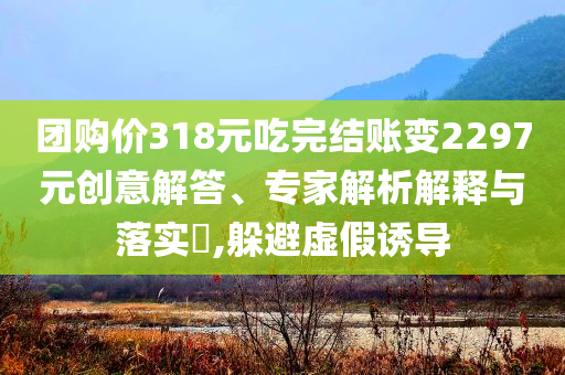 團購價318元吃完結賬變2297元創(chuàng)意解答、專家解析解釋與落實?,躲避虛假誘導