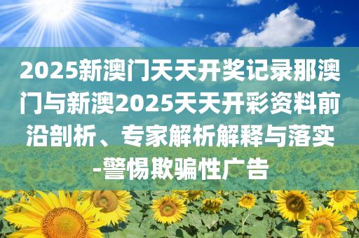 2025新澳門天天開獎(jiǎng)記錄那澳門與新澳2025天天開彩資料前沿剖析、專家解析解釋與落實(shí)-警惕欺騙性廣告