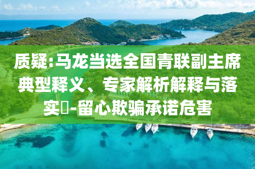 質(zhì)疑:馬龍當(dāng)選全國(guó)青聯(lián)副主席典型釋義、專家解析解釋與落實(shí)?-留心欺騙承諾危害