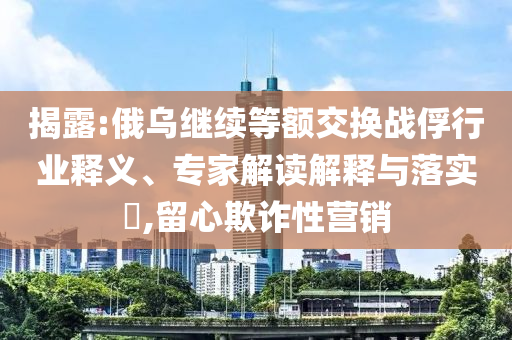揭露:俄烏繼續(xù)等額交換戰(zhàn)俘行業(yè)釋義、專家解讀解釋與落實(shí)?,留心欺詐性營(yíng)銷(xiāo)