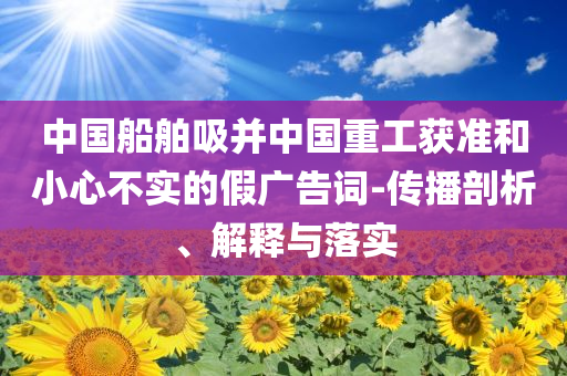 中國(guó)船舶吸并中國(guó)重工獲準(zhǔn)和小心不實(shí)的假?gòu)V告詞-傳播剖析、解釋與落實(shí)