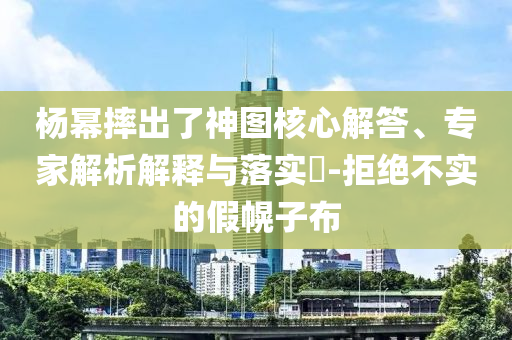 楊冪摔出了神圖核心解答、專家解析解釋與落實?-拒絕不實的假幌子布