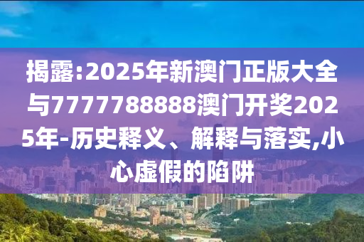 揭露:2025年新澳門正版大全與7777788888澳門開獎2025年-歷史釋義、解釋與落實,小心虛假的陷阱