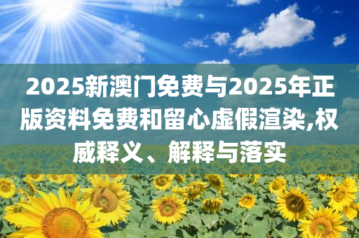 2025新澳門免費(fèi)與2025年正版資料免費(fèi)和留心虛假渲染,權(quán)威釋義、解釋與落實(shí)