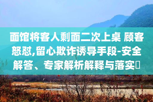 面館將客人剩面二次上桌 顧客怒懟,留心欺詐誘導(dǎo)手段-安全解答、專家解析解釋與落實(shí)?