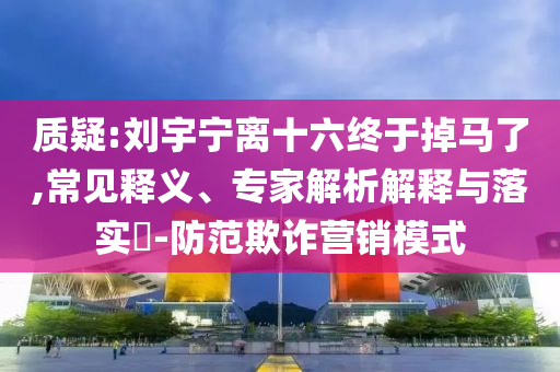 質(zhì)疑:劉宇寧離十六終于掉馬了,常見釋義、專家解析解釋與落實(shí)?-防范欺詐營銷模式