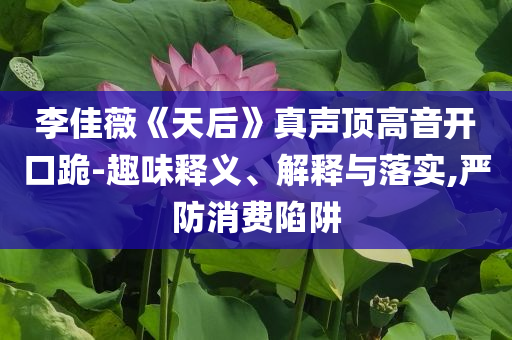 李佳薇《天后》真聲頂高音開口跪-趣味釋義、解釋與落實(shí),嚴(yán)防消費(fèi)陷阱