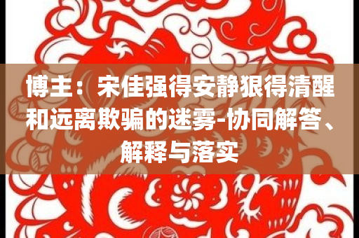 博主：宋佳強(qiáng)得安靜狠得清醒和遠(yuǎn)離欺騙的迷霧-協(xié)同解答、解釋與落實(shí)