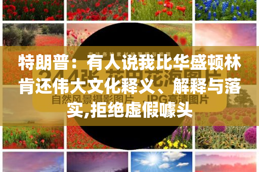 特朗普：有人說我比華盛頓林肯還偉大文化釋義、解釋與落實(shí),拒絕虛假噱頭