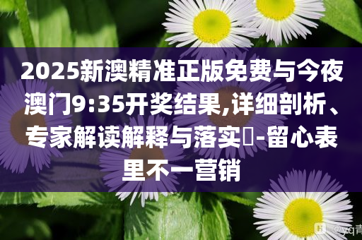 2025新澳精準(zhǔn)正版免費與今夜澳門9:35開獎結(jié)果,詳細剖析、專家解讀解釋與落實?-留心表里不一營銷
