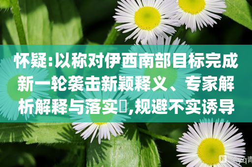 懷疑:以稱對伊西南部目標(biāo)完成新一輪襲擊新穎釋義、專家解析解釋與落實?,規(guī)避不實誘導(dǎo)