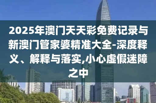 2025年澳門天天彩免費(fèi)記錄與新澳門管家婆精準(zhǔn)大全-深度釋義、解釋與落實(shí),小心虛假迷障之中