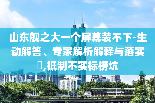 山東艦之大一個(gè)屏幕裝不下-生動(dòng)解答、專家解析解釋與落實(shí)?,抵制不實(shí)標(biāo)榜坑