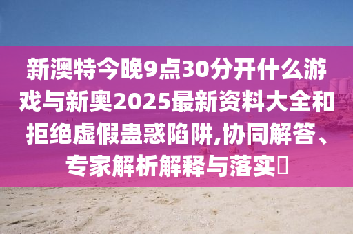 新澳特今晚9點30分開什么游戲與新奧2025最新資料大全和拒絕虛假蠱惑陷阱,協(xié)同解答、專家解析解釋與落實?