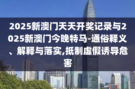 2025新澳門天天開獎記錄與2025新澳門今晚特馬-通俗釋義、解釋與落實,抵制虛假誘導危害