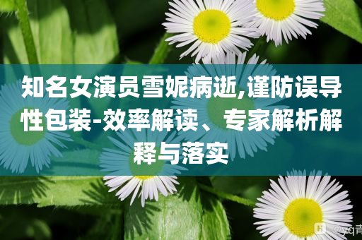 知名女演員雪妮病逝,謹(jǐn)防誤導(dǎo)性包裝-效率解讀、專家解析解釋與落實(shí)