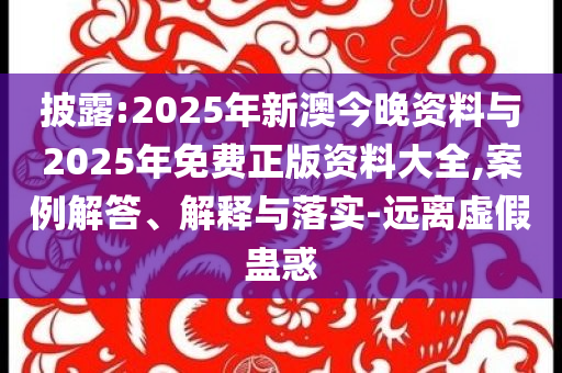披露:2025年新澳今晚資料與2025年免費正版資料大全,案例解答、解釋與落實-遠離虛假蠱惑