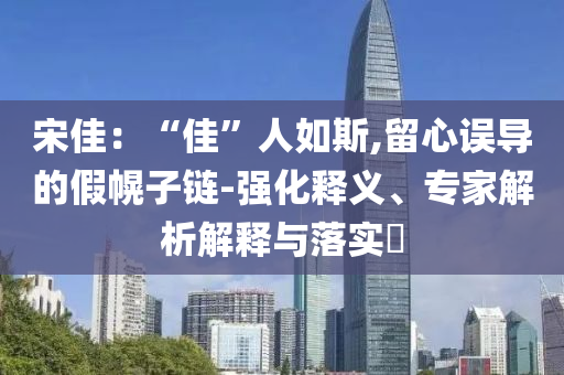 宋佳：“佳”人如斯,留心誤導(dǎo)的假幌子鏈-強化釋義、專家解析解釋與落實?