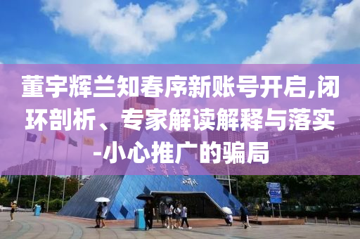 董宇輝蘭知春序新賬號開啟,閉環(huán)剖析、專家解讀解釋與落實-小心推廣的騙局