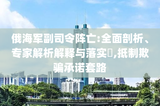 俄海軍副司令陣亡:全面剖析、專家解析解釋與落實?,抵制欺騙承諾套路