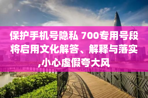 保護手機號隱私 700專用號段將啟用文化解答、解釋與落實,小心虛假夸大風