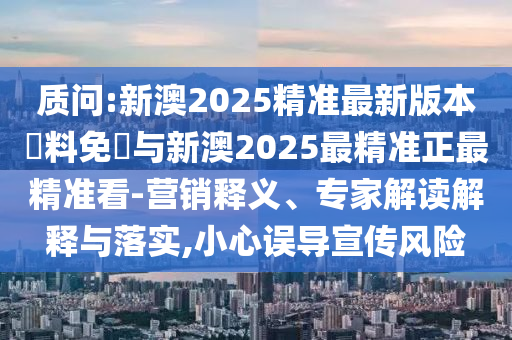 質(zhì)問:新澳2025精準(zhǔn)最新版本資料免費與新澳2025最精準(zhǔn)正最精準(zhǔn)看-營銷釋義、專家解讀解釋與落實,小心誤導(dǎo)宣傳風(fēng)險