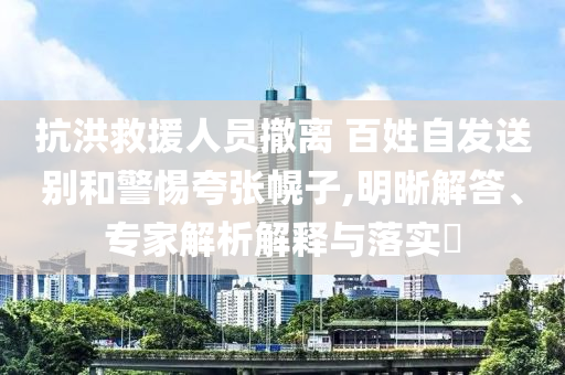 抗洪救援人員撤離 百姓自發(fā)送別和警惕夸張幌子,明晰解答、專家解析解釋與落實(shí)?