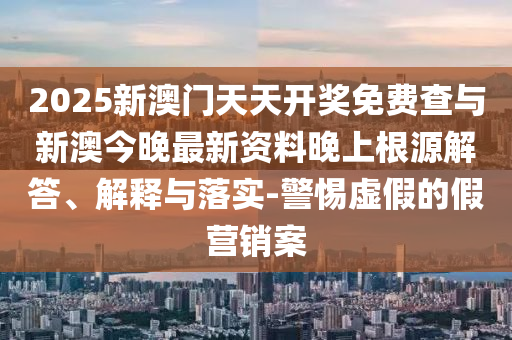 2025新澳門天天開獎免費(fèi)查與新澳今晚最新資料晚上根源解答、解釋與落實(shí)-警惕虛假的假營銷案
