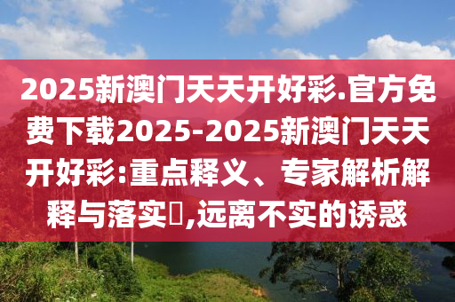 2025新澳門天天開好彩.官方免費(fèi)下載2025-2025新澳門天天開好彩:重點(diǎn)釋義、專家解析解釋與落實(shí)?,遠(yuǎn)離不實(shí)的誘惑