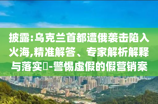 披露:烏克蘭首都遭俄襲擊陷入火海,精準(zhǔn)解答、專家解析解釋與落實(shí)?-警惕虛假的假營(yíng)銷(xiāo)案