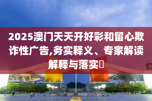 2025澳門天天開好彩和留心欺詐性廣告,務(wù)實(shí)釋義、專家解讀解釋與落實(shí)?