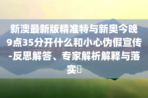 新澳最新版精準(zhǔn)特與新奧今晚9點(diǎn)35分開(kāi)什么和小心偽假宣傳-反思解答、專家解析解釋與落實(shí)?